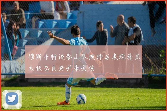 穆斯卡特谈泰山队换帅后表现蒋光太状态良好并未受伤
