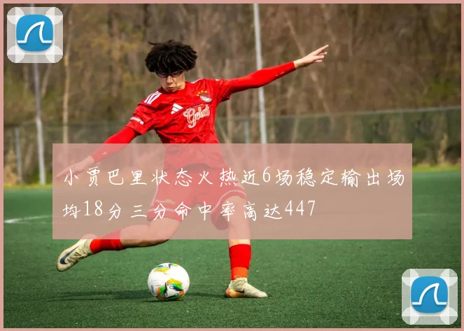 小贾巴里状态火热近6场稳定输出场均18分三分命中率高达447