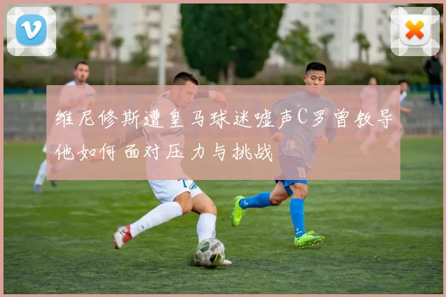 维尼修斯遭皇马球迷嘘声C罗曾教导他如何面对压力与挑战