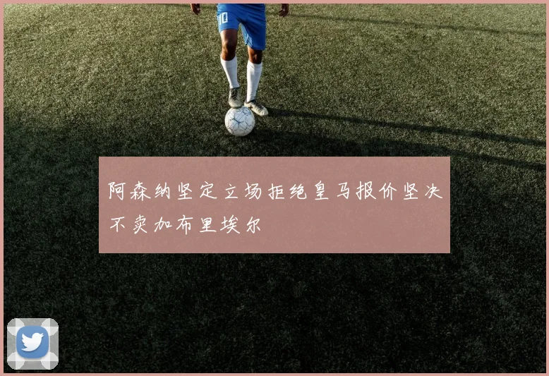 阿森纳坚定立场拒绝皇马报价坚决不卖加布里埃尔
