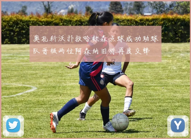 奥孔科沃扑救哈钦森点球成功助球队晋级两位阿森纳旧将再度交锋