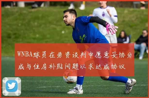 WNBA球员在劳资谈判中愿意妥协分成与住房补贴问题以求达成协议