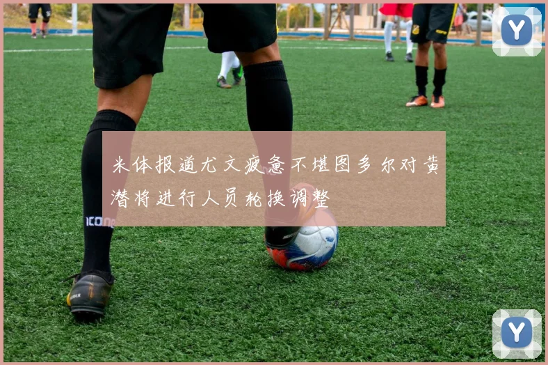 米体报道尤文疲惫不堪图多尔对黄潜将进行人员轮换调整
