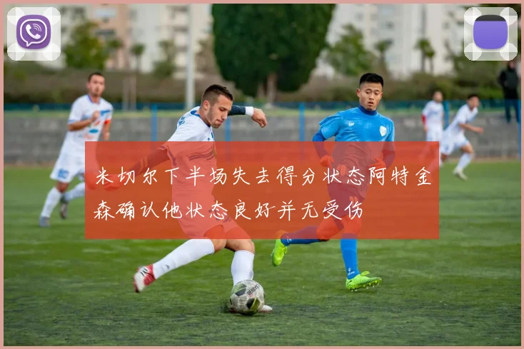 米切尔下半场失去得分状态阿特金森确认他状态良好并无受伤