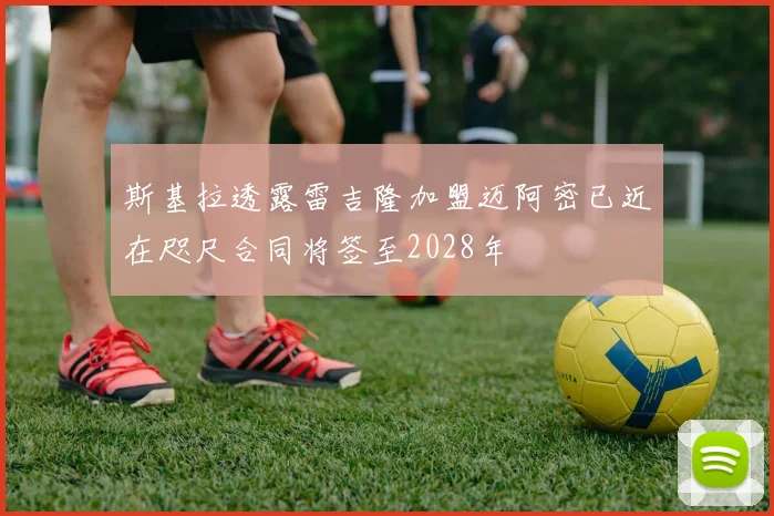 斯基拉透露雷吉隆加盟迈阿密已近在咫尺合同将签至2028年