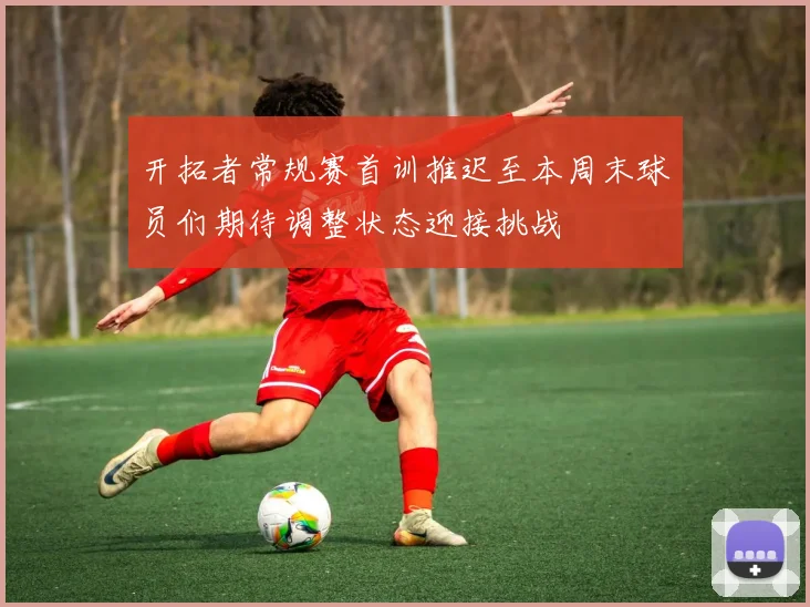 开拓者常规赛首训推迟至本周末球员们期待调整状态迎接挑战