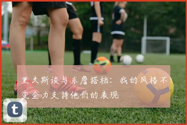 里夫斯谈与东詹搭档：我的风格不变全力支持他们的表现