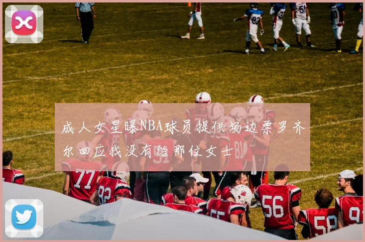成人女星曝NBA球员提供场边票罗齐尔回应我没有给那位女士