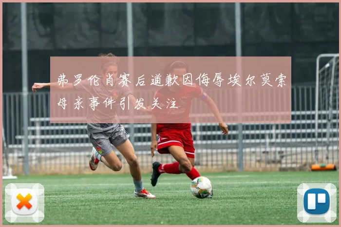 弗罗伦肖赛后道歉因侮辱埃尔莫索母亲事件引发关注