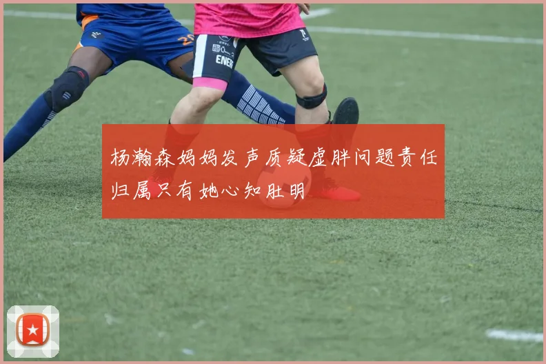 杨瀚森妈妈发声质疑虚胖问题责任归属只有她心知肚明