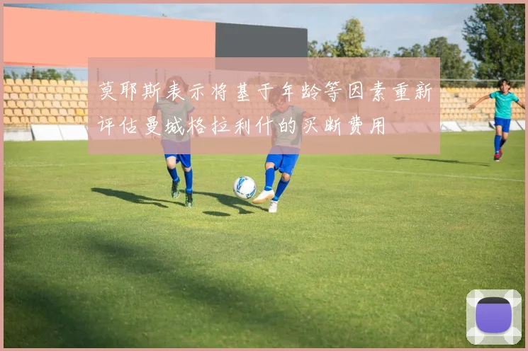 莫耶斯表示将基于年龄等因素重新评估曼城格拉利什的买断费用