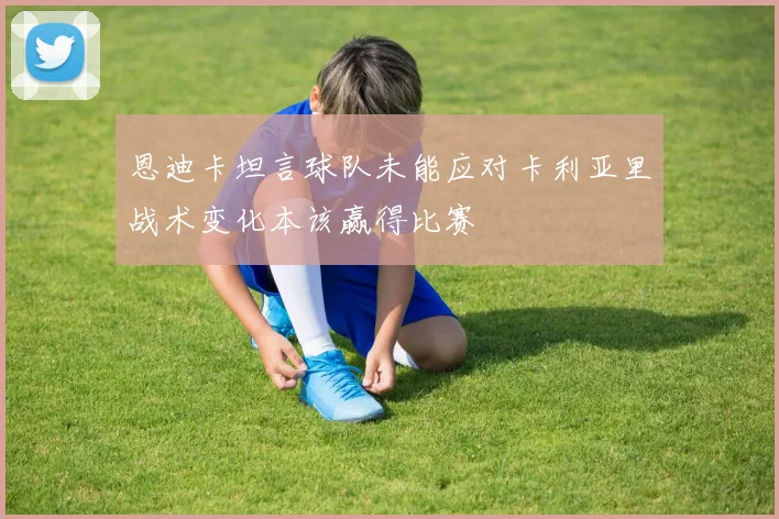 恩迪卡坦言球队未能应对卡利亚里战术变化本该赢得比赛