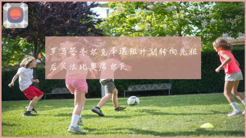 罗马签齐尔克泽遇阻计划转向先租后买法比奥席尔瓦
