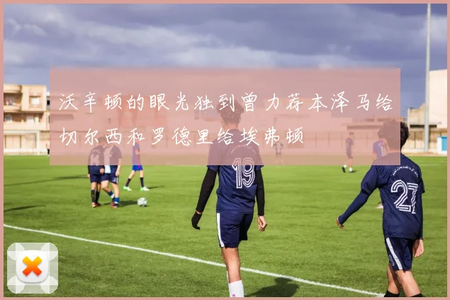沃辛顿的眼光独到曾力荐本泽马给切尔西和罗德里给埃弗顿