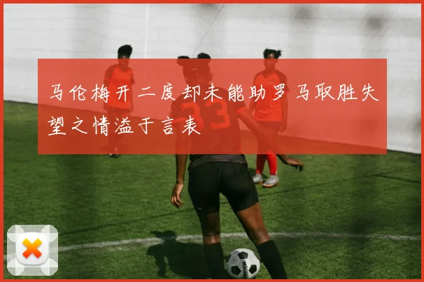 马伦梅开二度却未能助罗马取胜失望之情溢于言表