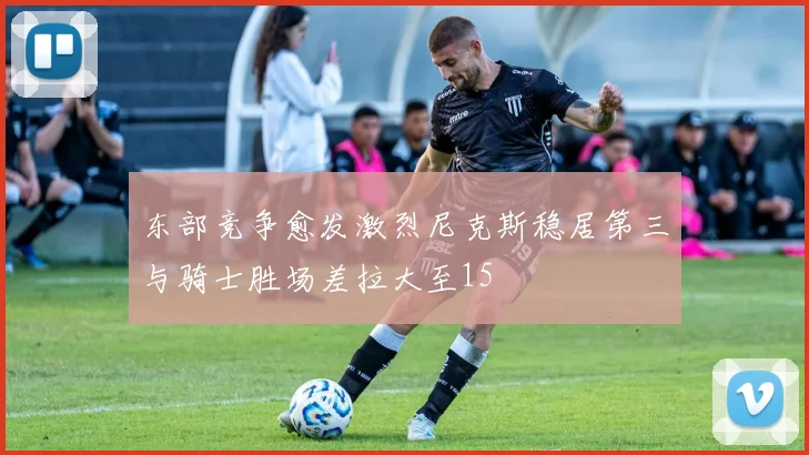 东部竞争愈发激烈尼克斯稳居第三与骑士胜场差拉大至15