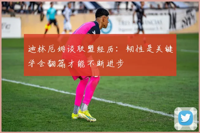 迪林厄姆谈联盟经历：韧性是关键学会翻篇才能不断进步