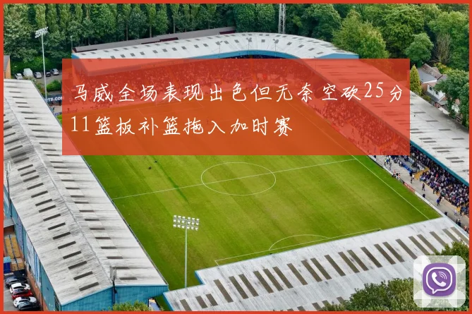马威全场表现出色但无奈空砍25分11篮板补篮拖入加时赛