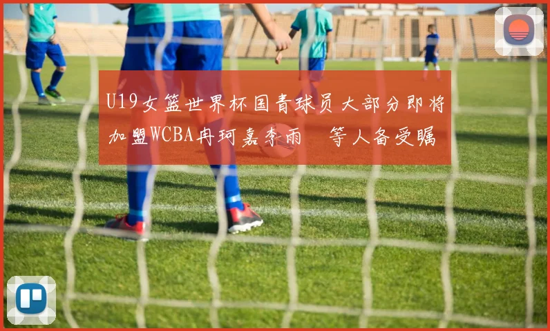 U19女篮世界杯国青球员大部分即将加盟WCBA冉珂嘉李雨汧等人备受瞩目