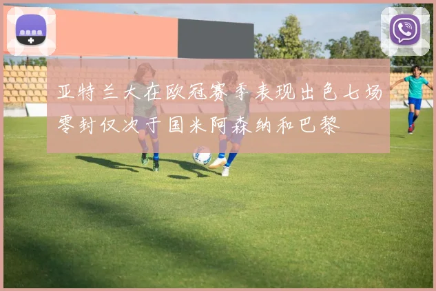 亚特兰大在欧冠赛季表现出色七场零封仅次于国米阿森纳和巴黎