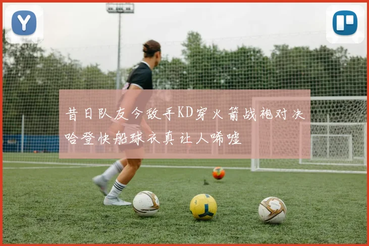 昔日队友今敌手KD穿火箭战袍对决哈登快船球衣真让人唏嘘