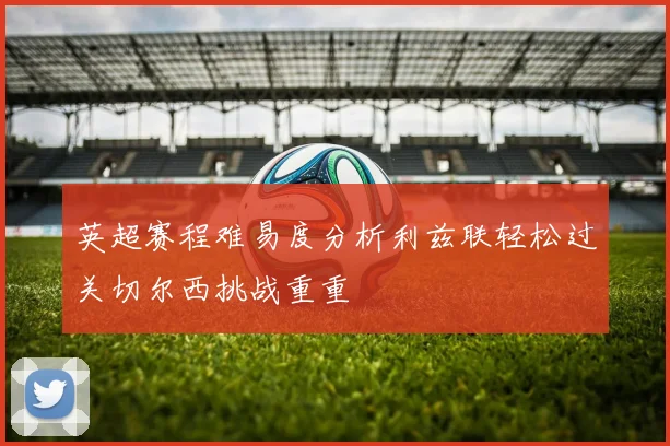英超赛程难易度分析利兹联轻松过关切尔西挑战重重