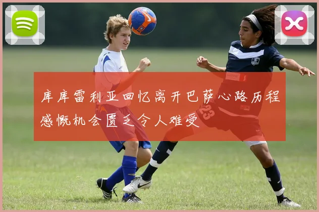 库库雷利亚回忆离开巴萨心路历程感慨机会匮乏令人难受