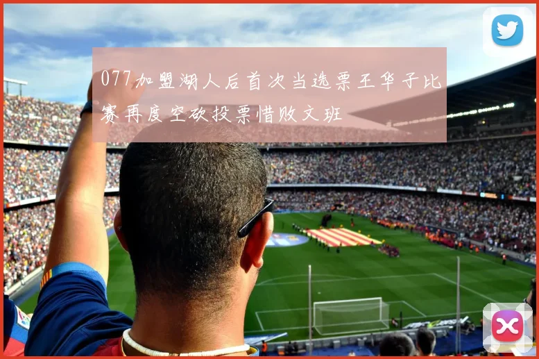 077加盟湖人后首次当选票王华子比赛再度空砍投票惜败文班