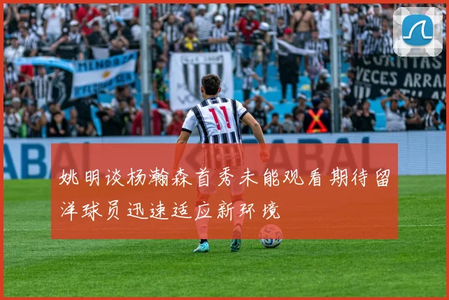 姚明谈杨瀚森首秀未能观看期待留洋球员迅速适应新环境