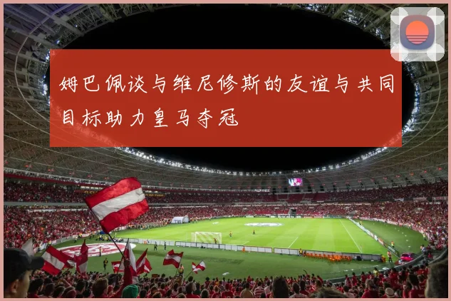 姆巴佩谈与维尼修斯的友谊与共同目标助力皇马夺冠