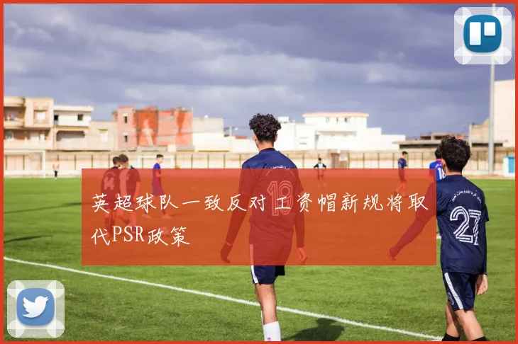 英超球队一致反对工资帽新规将取代PSR政策