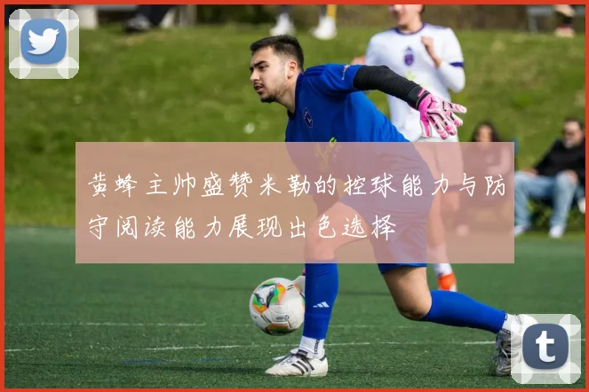 黄蜂主帅盛赞米勒的控球能力与防守阅读能力展现出色选择